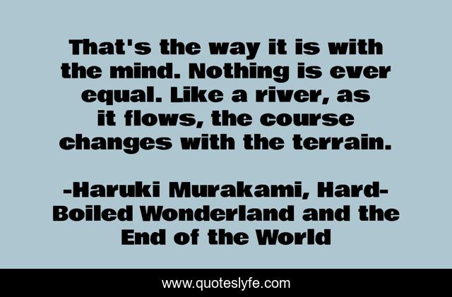 That's the way it is with the mind. Nothing is ever equal. Like a river, as it flows, the course changes with the terrain.