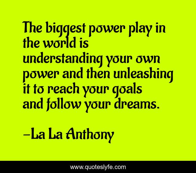 The biggest power play in the world is understanding your own power and then unleashing it to reach your goals and follow your dreams.