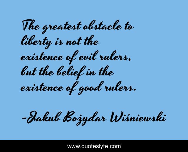 The greatest obstacle to liberty is not the existence of evil rulers, but the belief in the existence of good rulers.