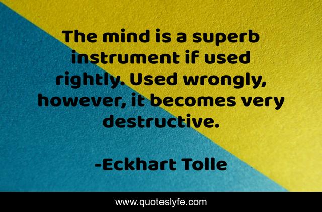The mind is a superb instrument if used rightly. Used wrongly, however, it becomes very destructive.