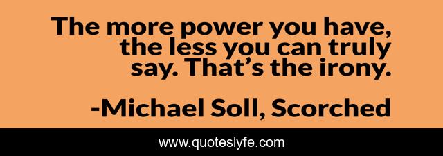 The more power you have, the less you can truly say. That’s the irony.