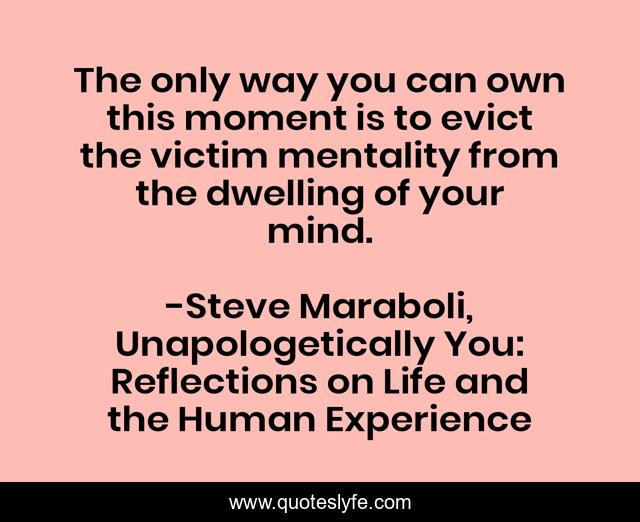 The only way you can own this moment is to evict the victim mentality from the dwelling of your mind.