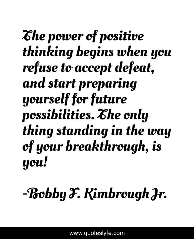 The power of positive thinking begins when you refuse to accept defeat, and start preparing yourself for future possibilities. The only thing standing in the way of your breakthrough, is you!