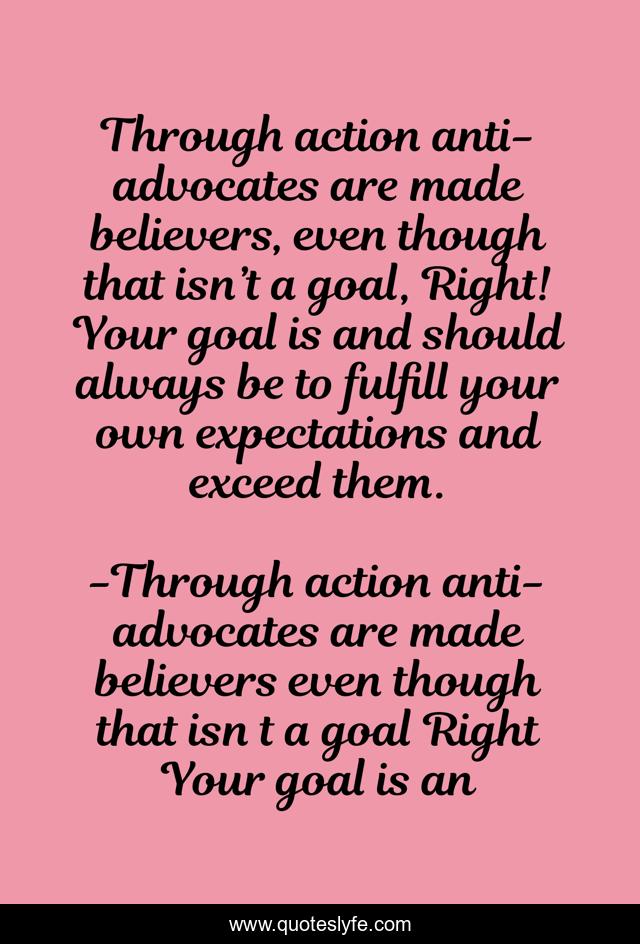 Through action anti-advocates are made believers, even though that isn’t a goal, Right! Your goal is and should always be to fulfill your own expectations and exceed them.