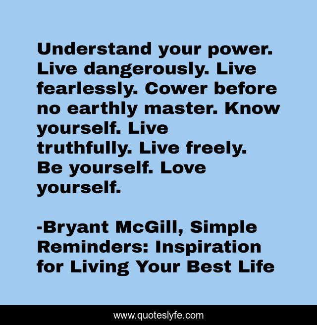 Understand your power. Live dangerously. Live fearlessly. Cower before no earthly master. Know yourself. Live truthfully. Live freely. Be yourself. Love yourself.