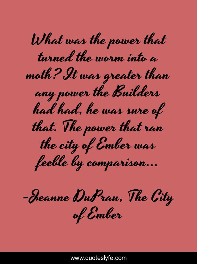 What was the power that turned the worm into a moth? It was greater than any power the Builders had had, he was sure of that. The power that ran the city of Ember was feeble by comparison...