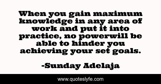 When you gain maximum knowledge in any area of work and put it into practice, no powerwill be able to hinder you achieving your set goals.
