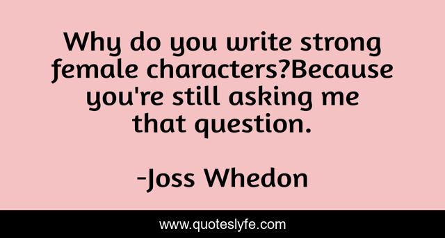 Why do you write strong female characters?Because you're still asking me that question.
