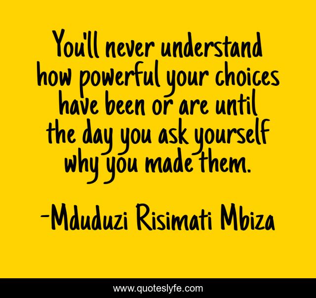 You'll never understand how powerful your choices have been or are until the day you ask yourself why you made them.