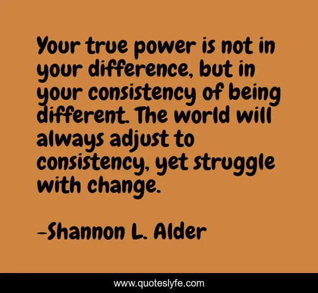 Your true power is not in your difference, but in your consistency of being different. The world will always adjust to consistency, yet struggle with change.