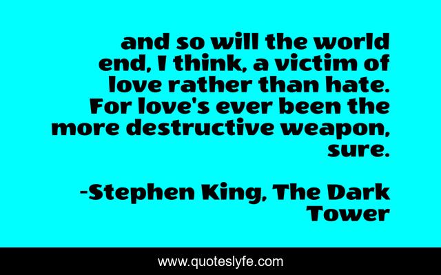 and so will the world end, I think, a victim of love rather than hate. For love's ever been the more destructive weapon, sure.