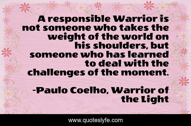 A responsible Warrior is not someone who takes the weight of the world on his shoulders, but someone who has learned to deal with the challenges of the moment.