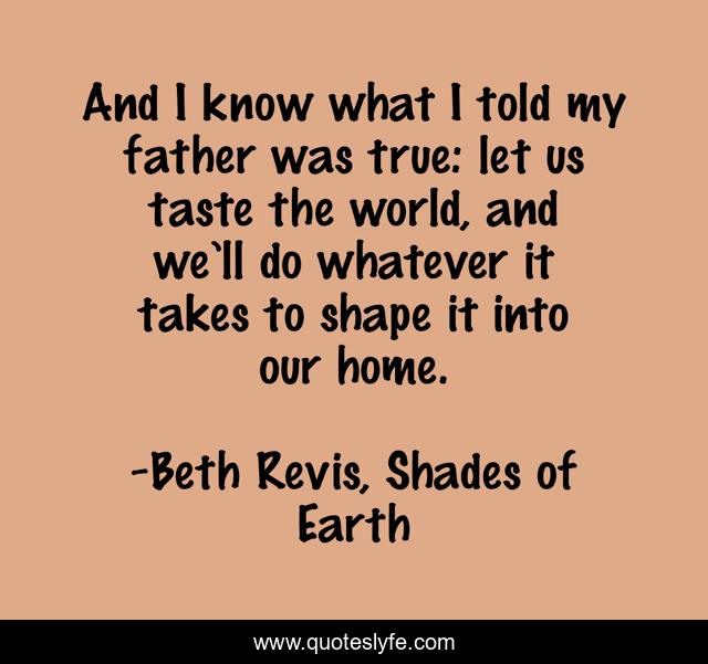 And I know what I told my father was true: let us taste the world, and we’ll do whatever it takes to shape it into our home.