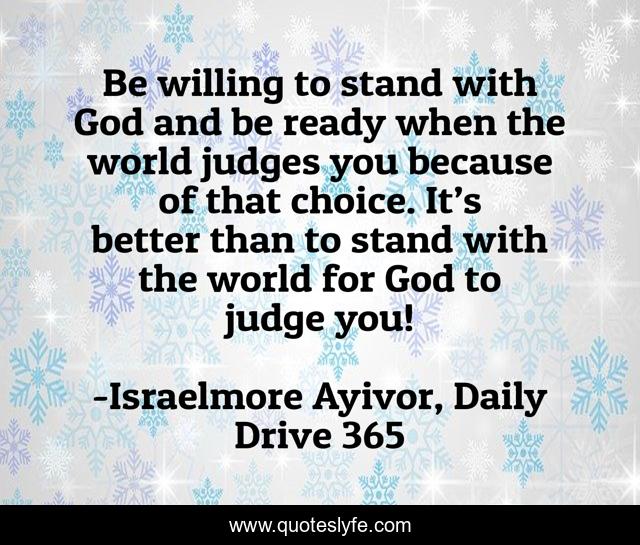 Be willing to stand with God and be ready when the world judges you because of that choice. It’s better than to stand with the world for God to judge you!