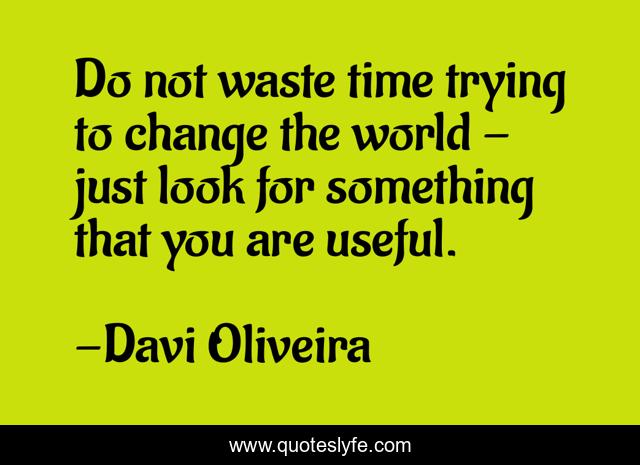 Do not waste time trying to change the world - just look for something that you are useful.
