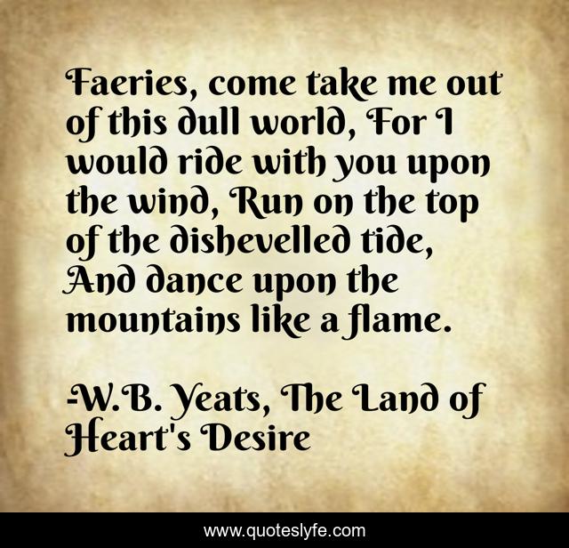 Faeries, come take me out of this dull world, For I would ride with you upon the wind, Run on the top of the dishevelled tide, And dance upon the mountains like a flame.