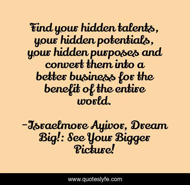 Find your hidden talents, your hidden potentials, your hidden purposes and convert them into a better business for the benefit of the entire world.