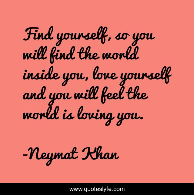 Find yourself, so you will find the world inside you, love yourself and you will feel the world is loving you.