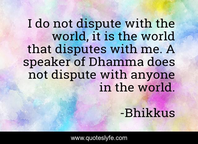 I do not dispute with the world, it is the world that disputes with me. A speaker of Dhamma does not dispute with anyone in the world.
