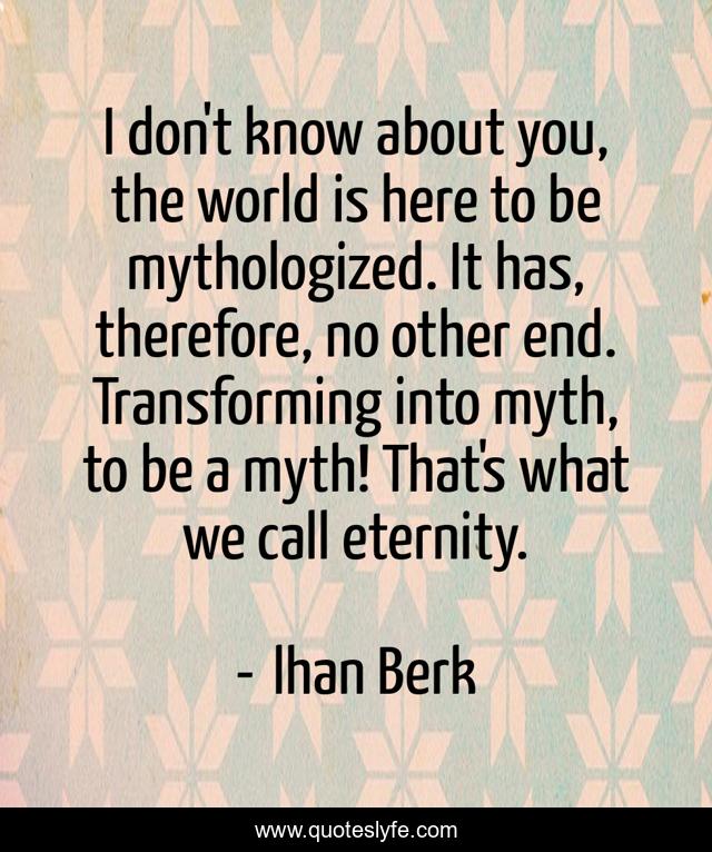 I don't know about you, the world is here to be mythologized. It has, therefore, no other end. Transforming into myth, to be a myth! That's what we call eternity.