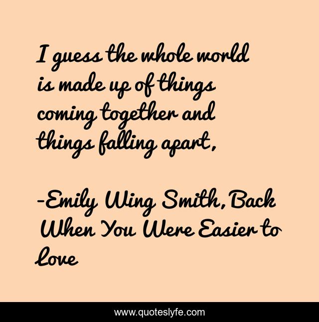 I guess the whole world is made up of things coming together and things falling apart, 