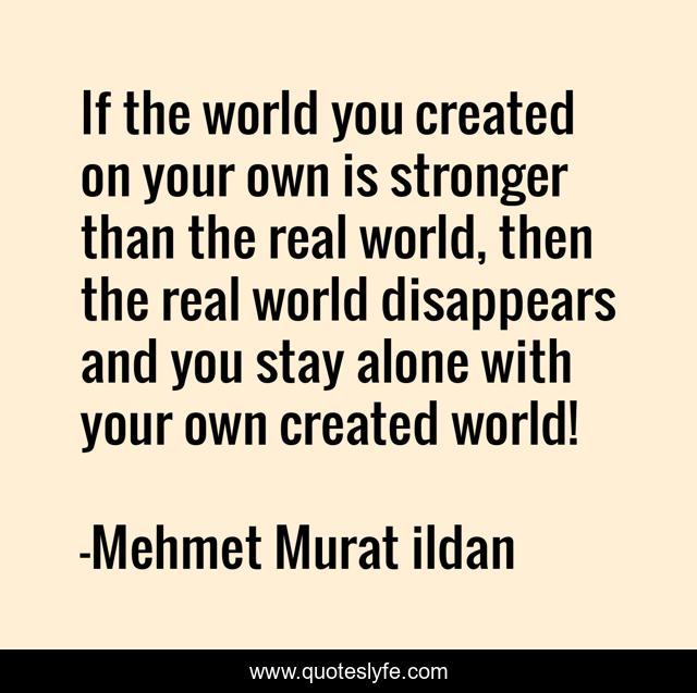 If the world you created on your own is stronger than the real world, then the real world disappears and you stay alone with your own created world!