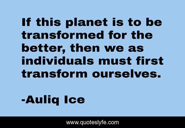 If this planet is to be transformed for the better, then we as individuals must first transform ourselves.