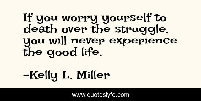 If you worry yourself to death over the struggle, you will never experience the good life.
