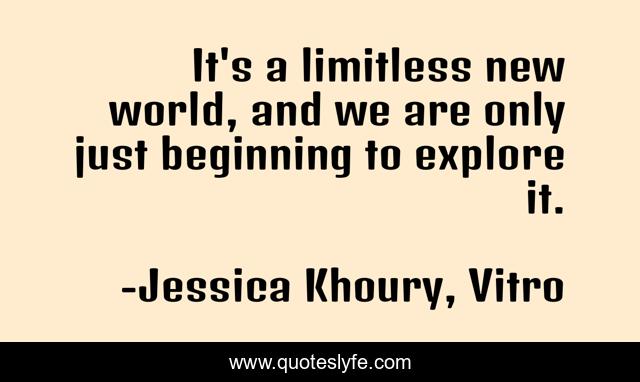 It's a limitless new world, and we are only just beginning to explore it.