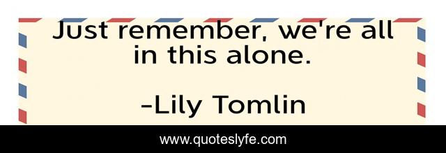 Just remember, we're all in this alone.
