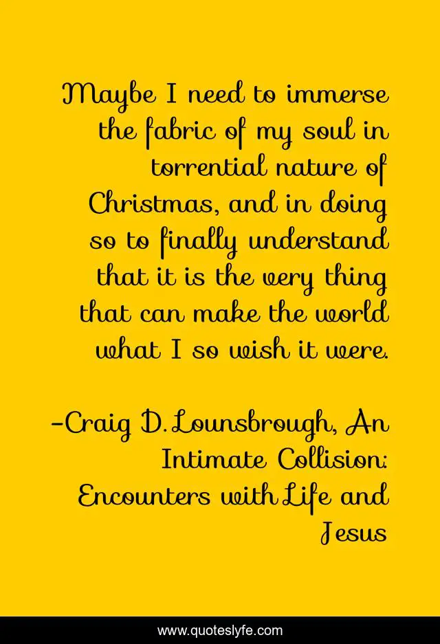 Maybe I need to immerse the fabric of my soul in torrential nature of Christmas, and in doing so to finally understand that it is the very thing that can make the world what I so wish it were.