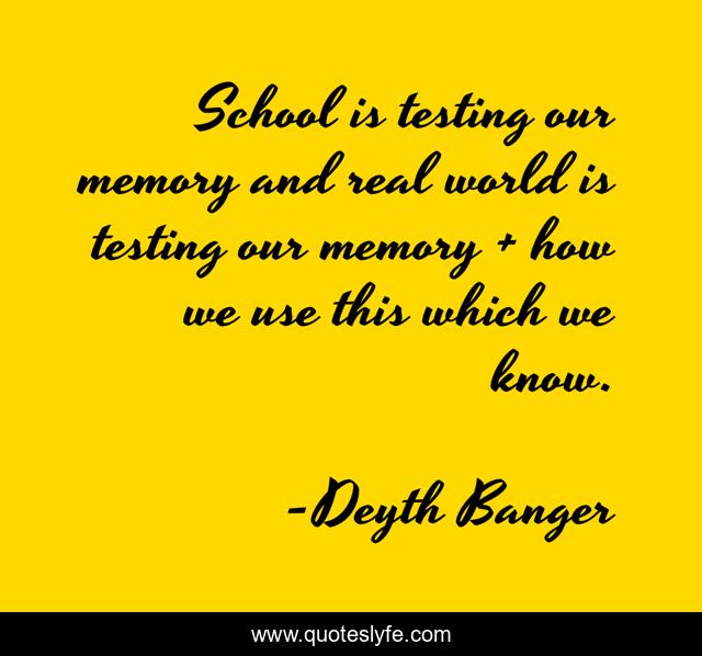 School is testing our memory and real world is testing our memory + how we use this which we know.