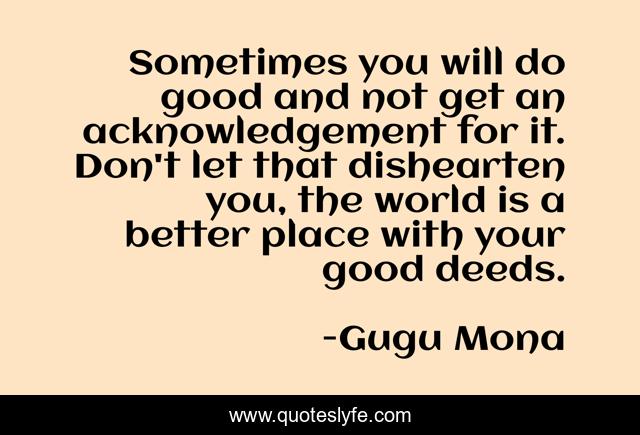 Sometimes you will do good and not get an acknowledgement for it. Don't let that dishearten you, the world is a better place with your good deeds.