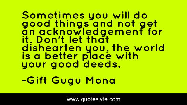 Sometimes you will do good things and not get an acknowledgement for it. Don't let that dishearten you, the world is a better place with your good deeds.