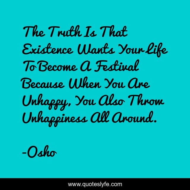 The Truth Is That Existence Wants Your Life To Become A Festival Because When You Are Unhappy, You Also Throw Unhappiness All Around.