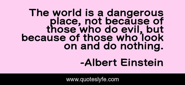 The world is a dangerous place, not because of those who do evil, but because of those who look on and do nothing.