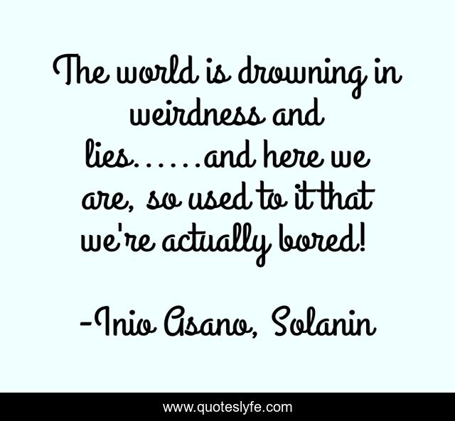 The world is drowning in weirdness and lies......and here we are, so used to it that we're actually bored!