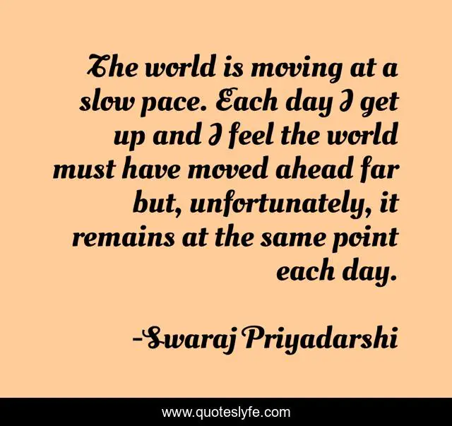 The world is moving at a slow pace. Each day I get up and I feel the world must have moved ahead far but, unfortunately, it remains at the same point each day.