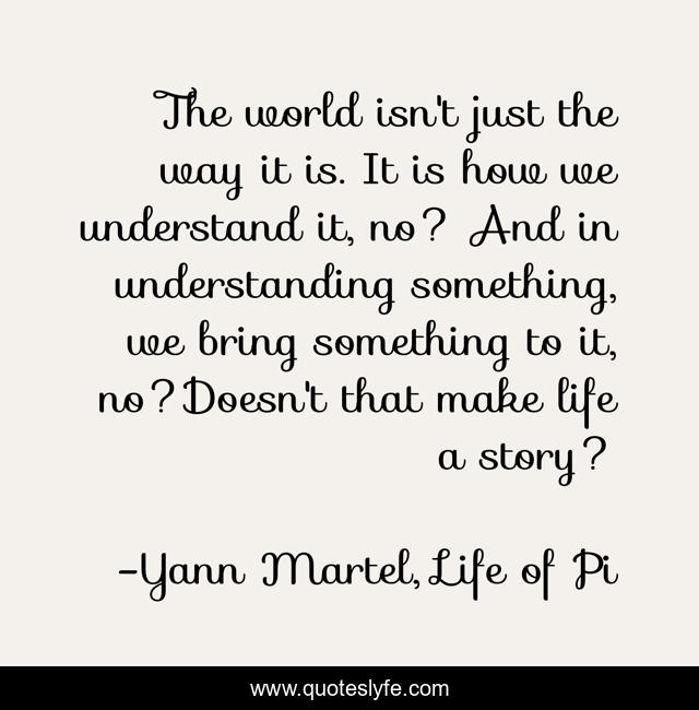The world isn't just the way it is. It is how we understand it, no? And in understanding something, we bring something to it, no?Doesn't that make life a story?