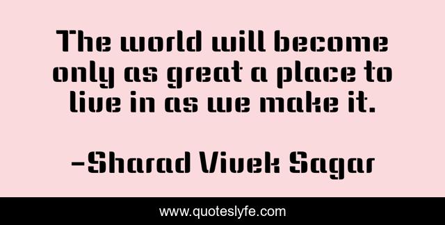 The world will become only as great a place to live in as we make it.