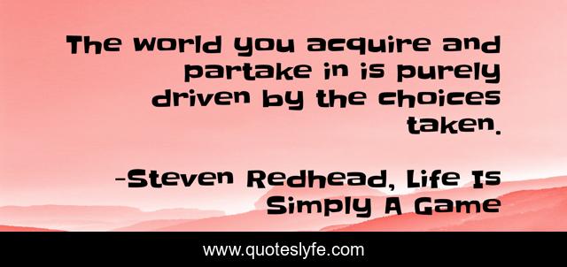 The world you acquire and partake in is purely driven by the choices taken.