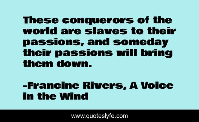 These conquerors of the world are slaves to their passions, and someday their passions will bring them down.