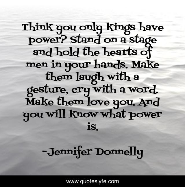 Think you only kings have power? Stand on a stage and hold the hearts of men in your hands. Make them laugh with a gesture, cry with a word. Make them love you. And you will know what power is.
