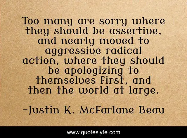 Too many are sorry where they should be assertive, and nearly moved to aggressive radical action, where they should be apologizing to themselves first, and then the world at large.