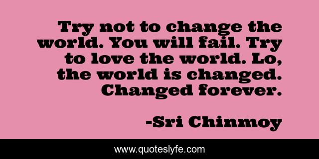 Try not to change the world. You will fail. Try to love the world. Lo, the world is changed. Changed forever.