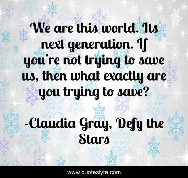 We are this world. Its next generation. If you’re not trying to save us, then what exactly are you trying to save?
