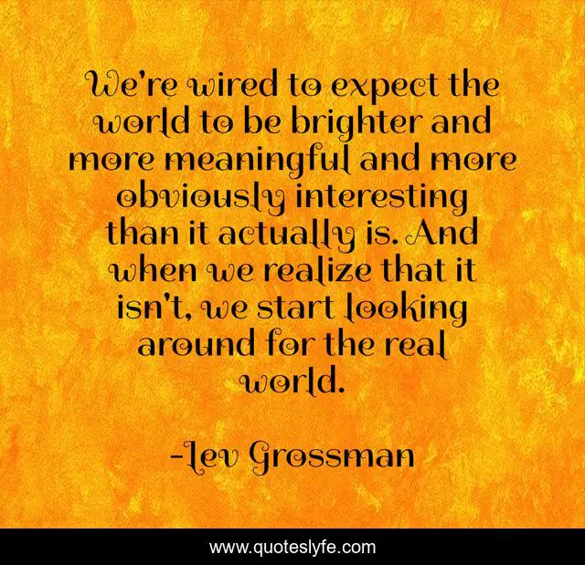 We're wired to expect the world to be brighter and more meaningful and more obviously interesting than it actually is. And when we realize that it isn't, we start looking around for the real world.