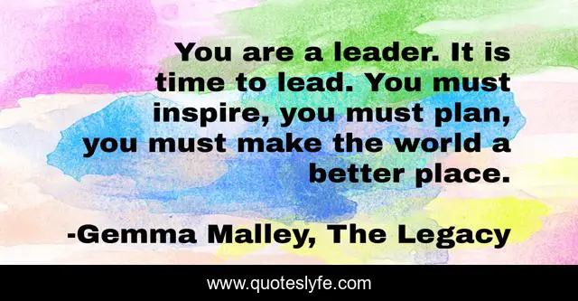 You are a leader. It is time to lead. You must inspire, you must plan, you must make the world a better place.