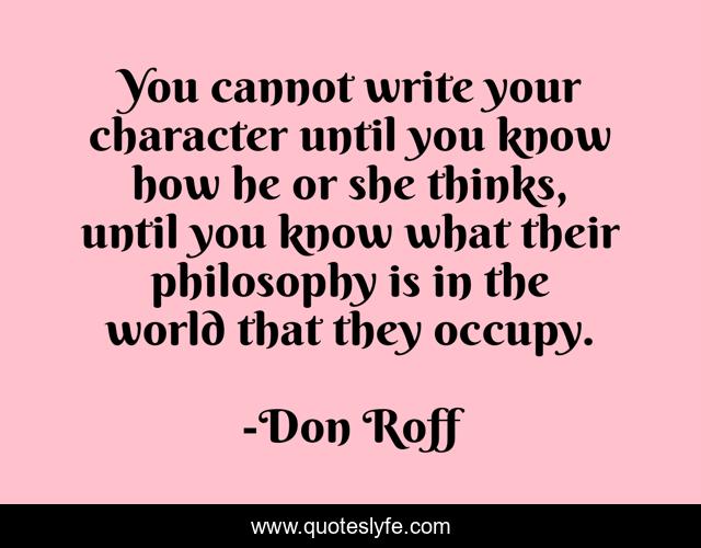 You cannot write your character until you know how he or she thinks, until you know what their philosophy is in the world that they occupy.