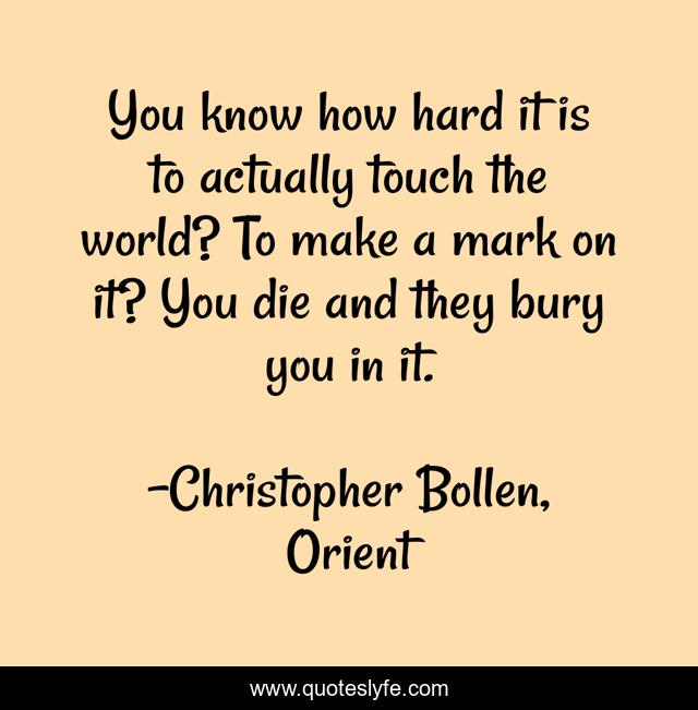 You know how hard it is to actually touch the world? To make a mark on it? You die and they bury you in it.